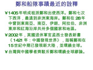 鄭和船隊事蹟最近的詮釋 1405 年明成祖派鄭和出使西洋。鄭和七次下西洋，最遠到非洲東海岸。鄭和在 28 年中曾到東南亞、南亞、伊朗、阿拉伯、非洲東岸和紅海沿岸共卅多個國家和地區。 2002 年，英國退休軍官孟西士發表新書《 1421 年：中國發現世界》，指稱鄭和在 15 世紀中期已發現新大陸，並環繞全球。 台灣與中國學者齊駁斥鄭和環繞全球繆論。 