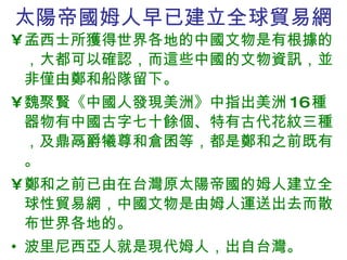 太陽帝國姆人早已建立全球貿易網 孟西士所獲得世界各地的中國文物是有根據的，大都可以確認，而這些中國的文物資訊，並非僅由鄭和船隊留下。 魏聚賢《中國人發現美洲》中指出美洲 16 種器物有中國古字七十餘個、特有古代花紋三種，及鼎鬲爵犧尊和倉囷等， 都是 鄭和之前既有。 鄭和之前已由在台灣原太陽帝國的姆人建立全球性貿易網，中國文物是由姆人運送出去而散布世界各地的。 波里尼西亞人就是現代姆人，出自台灣。 