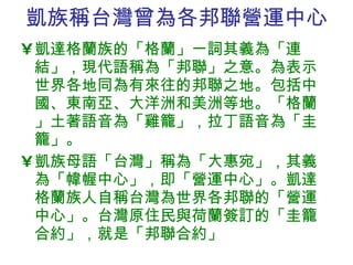 凱族稱台灣曾為 各邦聯營運中心 凱達格蘭族的「格蘭」一詞其義為「連結」，現代語稱為「邦聯」之意。為表示世界各地同為有來往的邦聯之地。包括中國、東南亞、大洋洲和美洲等地。「格蘭」土著語音為「雞籠」，拉丁語音為「圭籠」。 凱族母語「台灣」稱為「大惠宛」，其義為「幃幄中心」，即「營運中心」。凱達格蘭族人自稱台灣為世界各邦聯的「營運中心」。台灣原住民與荷蘭簽訂的「圭籠合約」，就是「邦聯合約」 