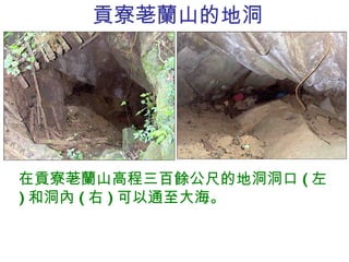 貢寮荖蘭山 的地洞 在貢寮荖蘭山高程三百餘公尺的地洞洞口 ( 左 ) 和洞內 ( 右 ) 可以通至大海。 
