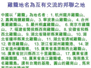 雞籠地名為互有交流的邦聯之地 中國以「雞籠」為地名者： 1. 杭州龍井雞籠山、  2. 嘉興海鹽雞籠山、 3. 寧波象山雞籠山、 4. 台州黃嚴雞籠山、 5. 嚴州桐盧雞籠山、  6. 南京市雞籠山、 7. 福建省閩侯縣西南雞籠山、 8. 安徽省和縣西北雞籠山、 9. 湖北省陽新縣東雞籠山、 10. 湖北省鐘祥縣東北雞籠山、 11. 湖北省通城雞籠山、 12. 香港雞籠山、  13. 浙江省湖州雞籠港、 14. 浙江省溫州雞籠礁、 15. 廣東省翕源縣西北雞籠山、 16. 廣東省封川縣西三十里雞籠山、 17. 廣東省連縣雞籠關、 18. 廣東省曲江雞籠墟、 19. 海南島又名雞籠島。還有台灣的基隆、圓山的雞南山，馬來西亞的吉隆坡等。 
