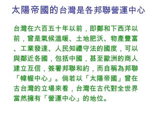 太陽帝國的 台灣是各邦聯營運中心 台灣在六百五十年以前，即鄭和下西洋以前，曾是氣候溫暖、土地肥沃、物產豐富、工業發達、人民知禮守法的國度，可以與鄰近各國，包括中國，甚至歐洲的商人建立互信，簽署邦聯和約，而自稱為邦聯「幃幄中心」。倘若以「太陽帝國」曾在古台灣的立場來看，台灣在古代對全世界當然擁有「營運中心」的地位。 