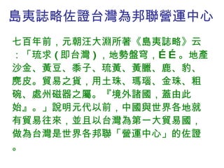 島夷誌略佐證台灣為邦聯營運中心 七百年前，元朝汪大淵所著《島夷誌略》云：「琉求 ( 即台灣 ) ，地勢盤穹，……。地產沙金、黃豆、黍子、琉黃、黃臘、鹿、豹、麂皮。貿易之貨，用土珠、瑪瑙、金珠、粗碗、處州磁器之屬。『境外諸國，蓋由此始』。」說明元代以前，中國與世界各地就有貿易往來，並且以台灣為第一大貿易國，做為台灣是世界各邦聯「營運中心」的佐證。 