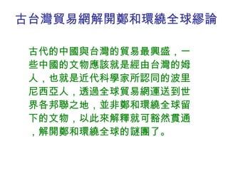 古台灣貿易網解開 鄭和環繞全球繆論 古代的中國與台灣的貿易最興盛，一些中國的文物應該就是經由台灣的姆人，也就是近代科學家所認同的波里尼西亞人，透過全球貿易網運送到世界各邦聯之地，並非鄭和環繞全球留下的文物，以此來解釋就可豁然貫通，解開鄭和環繞全球的謎團了。 