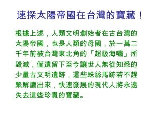 速探太陽帝國在台灣的寶藏！ 根據上述，人類文明創始者在古台灣的太陽帝國，也是人類的母國，於一萬二千年前被台灣東北角的「超級海嘯」所毀滅，僅遺留下至今讓世人無從知悉的少量古文明遺跡，這些蛛絲馬跡若不趕緊解讀出來，快速發展的現代人將永遠失去這些珍貴的寶藏。 