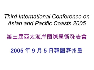 Third International Conference on Asian and Pacific Coasts 2005 第三屆亞太海岸國際學術發表會 2005 年 9 月 5 日韓國濟州島 