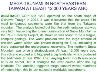 MEGA-TSUNAMI IN NORTHEASTERN TAIWAN AT LEAST 12,000   YEARS AGO ABSTRACT :  ODP Site 1202 operated on the south slope of Okinawa Trough in 2001. It was discovered that the entire 410 mbsf terrigenous sediments were like that from the Taiwan’s mountain. The analysis leaked out that the sedimentation rate was very high. Inspecting the tunnel construction of Snow Mountain in the Pei-I Freeway Project, its structure was found to be a fragile, complex geology. The worst problem was the large amount of artesian water, which was proved existing for 8 ka, indicating in there contained the underground reservoirs. The northern Snow Mountain was once a stratovolcano. At least 12,000 years ago, this volcano erupted and triggered a big landslide, which produced the sediments at Site 1202. The Lanyang River mouth was once at Suao  harbor , but it changed the river course after the big landslide. The landslide triggered mega-tsunami waves hundreds of meters high, this in turn caused a worldwide catastrophe. 