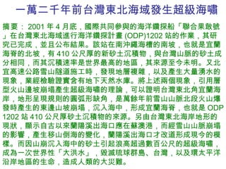 一萬二千年前台灣東北海域發生超級海嘯 摘要 ： 2001 年 4 月底，國際共同參與的海洋鑽探船「聯合果敢號」在台灣東北海域進行海洋鑽探計畫 (ODP)1202 站的作業，其研究已完成，並且公布結果。該站在南沖繩海槽的南坡，也就是宜蘭海脊的北坡，有 410 公尺厚的新砂土沉積物，與台灣山脈的砂土成分相同，而其沉積速率是世界最高的地區，其來源至今未明。又北宜高速公路雪山隧道施工時，發現地層複雜，以及產生大量湧水的現象，業經檢驗證實含有地下天然水庫。將上述兩個現象，引用層型火山邊坡崩塌產生超級海嘯的理論，可以證明台灣東北角宜蘭海岸，地形呈現規則的圓弧形缺角，是萬餘年前雪山山脈北段火山爆發時產生的東邊山坡崩塌，沉入海中，形成宜蘭海脊，也就是 ODP 1202 站 410 公尺厚砂土沉積物的來源。另由台灣東北海岸地形的現狀，顯示自古以來蘭陽溪出海口應在蘇澳港，而經雪山山脈崩塌的影響，產生移山倒海的變化，蘭陽溪出海口才改道形成現今的模樣。而因山崩沉入海中的砂土引起浪高超過數百公尺的超級海嘯，成為一次世界性「大洪水」，毀滅琉球群島、台灣，以及環太平洋沿岸地區的生命，造成人類的大災難。 