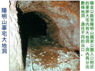 陽明山辜宅大地洞 陽金公路旁陽明山國家公園入口附近的辜家大宅內有大地洞，洞內再分出數條地洞，通往不同的出口。 
