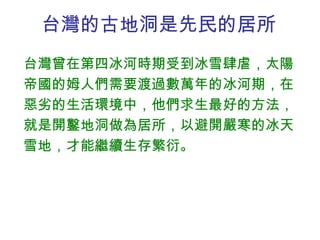 台灣的古地洞是先民的居所 台灣曾在第四冰河時期受到冰雪肆虐，太陽帝國的姆人們需要渡過數萬年的冰河期，在惡劣的生活環境中，他們求生最好的方法，就是開鑿地洞做為居所，以避開嚴寒的冰天雪地，才能繼續生存繁衍。 