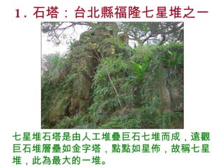 1. 石塔：台北縣福隆七星堆之一 七星堆石塔是由人工堆疊巨石七堆而成，遠觀巨石堆層壘如金字塔，點點如星佈，故稱七星堆，此為最大的一堆。 