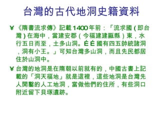 台灣的古代地洞史籍資料 《隋書流求傳》記載 1400 年前：「流求國 ( 即台灣 ) 在海中，當建安郡（今福建建甌縣）東，水行五日而至，土多山洞。……國有四五帥統諸洞，洞有小王。」可知台灣多山洞，而且先民都居住於山洞中。 台灣的地洞是在隋朝以前就有的，中國古書上記載的「洞天福地」就是這裡，這些地洞是台灣先人開鑿的人工地洞，當做他們的住所，有些洞口附近留下貝塚遺跡。 