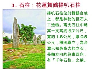3. 石柱：花蓮舞鶴掃叭石柱 掃叭石柱位於舞鶴台地上，都是神秘的巨石人工造物。兩支石柱中略高一支高約 5.7 公尺，寬約 1.8 公尺，厚 0.5 公尺，穩固矗立，為台灣已知最高大的立石，長軸方向約為東西向，有「千年石柱」之稱。 