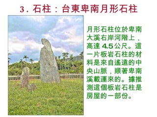 3. 石柱：台東卑南月形石柱 月形石柱位於卑南大溪右岸河階上，高達 4.5 公尺。這一片板岩石柱的材料是來自遙遠的中央山脈，順著卑南溪載運來的。據推測這個板岩石柱是房屋的一部份。 