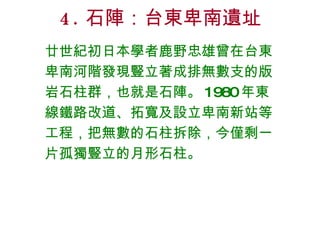 4. 石陣：台東卑南遺址 廿世紀初日本學者鹿野忠雄曾在台東卑南河階發現豎立著成排無數支的版岩石柱群，也就是石陣。 1980 年東線鐵路改道、拓寬及設立卑南新站等工程，把無數的石柱拆除，今僅剩一片孤獨豎立的月形石柱。 