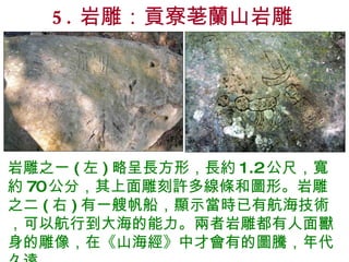 5. 岩雕：貢寮荖蘭山岩雕 岩雕之一 ( 左 ) 略呈長方形，長約 1.2 公尺，寬約 70 公分，其上面雕刻許多線條和圖形。岩雕之二 ( 右 ) 有一艘帆船，顯示當時已有航海技術，可以航行到大海的能力。兩者岩雕都有人面獸身的雕像，在《山海經》中才會有的圖騰，年代久遠。 