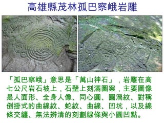 高雄縣茂林 孤巴察峨 岩雕 「孤巴察峨」意思是「萬山神石」，岩雕在高七公尺岩石坡上，石壁上刻滿圖案，主要圖像是人面形、全身人像、同心圓、圓渦紋、對稱倒掛式的曲線紋、蛇紋、曲線、凹坑，以及線條交纏、無法辨清的刻劃線條與小圓凹點。 