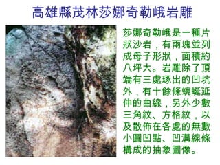 高雄縣茂林 莎娜奇勒峨 岩雕 莎娜奇勒峨是一種片狀沙岩，有兩塊並列成母子形狀，面積約八坪大。岩雕除了頂端有三處琢出的凹坑外，有十餘條蜿蜒延伸的曲線，另外少數三角紋、方格紋，以及散佈在各處的無數小圓凹點、凹溝線條構成的抽象圖像。 