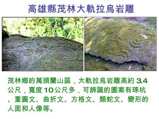 高雄縣茂林大軌拉烏岩雕 茂林鄉的萬頭蘭山區，大軌拉烏岩雕高約 3.4 公尺，寬度 10 公尺多，可辨識的圖案有琢坑、重圓文、曲折文、方格文、類蛇文、變形的人面和人像等。 