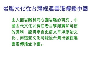 岩雕文化從台灣經連雲港傳播中國  由人面岩雕和同心圓岩雕的研究，中國古代文化以現在考古學翔實和可信的資料，證明來自史前太平洋原始文化，而這些文化可能從台灣出發經連雲港傳播全中國。 