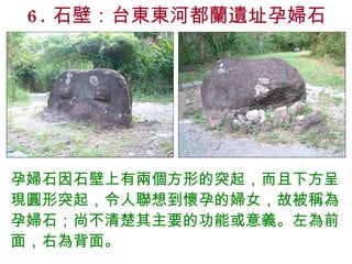 6. 石壁：台東東河都蘭遺址孕婦石 孕婦石因石壁上有兩個方形的突起，而且下方呈現圓形突起，令人聯想到懷孕的婦女，故被稱為孕婦石；尚不清楚其主要的功能或意義。左為前面，右為背面。 