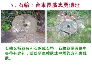 7. 石輪：台東長濱忠勇遺址 石輪又稱為有孔石盤或石幣，石輪為扁圓形中央帶有穿孔，部份呈車輪狀或中國的方孔古錢狀。 