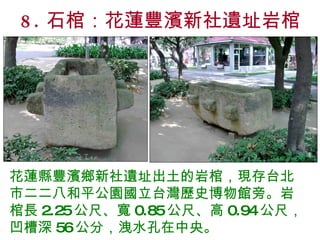 8. 石棺：花蓮豐濱新社遺址岩棺 花蓮縣豐濱鄉新社遺址出土的岩棺，現存台北市二二八和平公園國立台灣歷史博物館旁。岩棺長 2.25 公尺、寬 0.85 公尺、高 0.94 公尺，凹槽深 56 公分，洩水孔在中央。  
