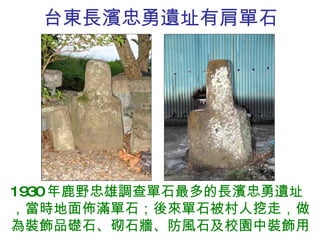 台東長濱忠勇遺址有肩單石 1930 年鹿野忠雄調查單石最多的長濱忠勇遺址，當時地面佈滿單石；後來單石被村人挖走，做為裝飾品礎石、砌石牆、防風石及校園中裝飾用。 