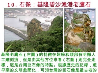 10. 石像：基隆碧沙漁港老鷹石 基隆老鷹石 ( 左圖 ) 的特徵在翅膀和頭部有明顯人工雕刻痕，但是由其他方位來看 ( 右圖 ) 則完全走樣，這是台灣巨石像的特點。根據歷史的紀錄，愈早期的文明愈簡化，可知台灣的巨石像是最古老的。 