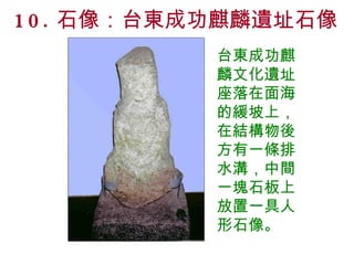 10. 石像：台東成功麒麟遺址石像 台東成功麒麟文化遺址座落在面海的緩坡上，在結構物後方有一條排水溝，中間一塊石板上放置一具人形石像。 