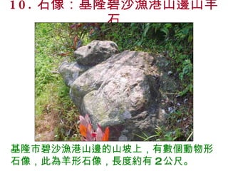 10. 石像：基隆碧沙漁港山邊山羊石 基隆市碧沙漁港山邊的山坡上，有數個動物形石像，此為羊形石像，長度約有 2 公尺。 