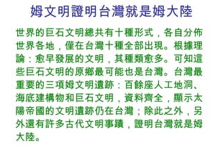 姆文明證明台灣就是姆大陸 世界的巨石文明總共有十種形式，各自分佈世界各地，僅在台灣十種全部出現。根據理論：愈早發展的文明，其種類愈多。可知這些巨石文明的原鄉最可能也是台灣。台灣最重要的三項姆文明遺跡：百餘座人工地洞、海底建構物和巨石文明，資料齊全，顯示太陽帝國的文明遺跡仍在台灣；除此之外，另外還有許多古代文明事蹟，證明台灣就是姆大陸。 