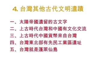 4 . 台灣其他古代文明遺蹟 一、太陽帝國遺留的古文字 二、上古時代台灣和中國有文化交流 三、上古時代中國貨幣來自台灣 四、台灣東北部有先民工業區遺址 五、台灣就是蓬萊仙島 