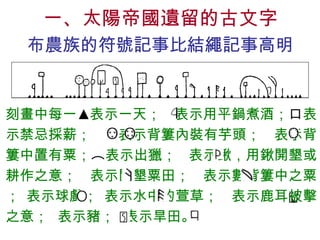 一、太陽帝國遺留的古文字 布農族的符號記事比結繩記事高明 刻畫中每一 ▲ 表示一天；  表示用平鍋煮酒； 口 表示禁忌採薪；  表示背簍內裝有芋頭；  表示背簍中置有粟； ︵ 表示出獵；  表示鍬，用鍬開墾或耕作之意；  表示開墾粟田；  表示數背簍中之粟； 表示球戲； 表示水中的萱草；  表示鹿耳被擊之意；  表示豬；  表示旱田。   