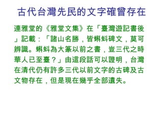 古代台灣先民的文字確曾存在 連雅堂的《雅堂文集》在「臺灣遊記書後」記載：「諸山名勝，皆蝌蚪碑文，莫可辨識。蝌蚪為大篆以前之書，豈三代之時華人已至臺？」由這段話可以證明，台灣在清代仍有許多三代以前文字的古碑及古文物存在，但是現在幾乎全部遺失。 