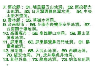 7. 南投縣： 51. 埔里關刀山地洞。 52. 南投郡大山地洞。 53. 日月潭通鯉魚潭水洞。  54. 中央山脈石壁洞。 8. 雲林縣： 55. 草嶺水湳洞。 9. 台南縣市： 56. 台南赤崁樓至安平地洞。 57. 台南關子嶺地洞。 10. 高雄縣市： 58. 高雄壽山地洞。 59. 鳳山至屏東地洞。 11. 屏東縣： 60. 屏東鵝鸞鼻石門地洞。 61. 鵝鸞鼻龍洞。 12. 澎湖縣： 68. 大武山地洞。 69. 西嶼地洞。 70. 望安地洞。 71. 虎井嶼虎井地洞。 13. 其他外島： 72. 綠島地洞。 73. 釣魚台地洞。 