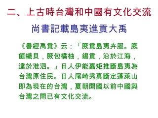 二、上古時台灣和中國有文化交流 尚書記載島夷進貢大禹 《書經禹貢》云：「厥貢島夷卉服。厥篚織貝，厥包橘柚，錫貢，沿於江海，達於淮泗。」日人伊能嘉矩推斷島夷為台灣原住民。日人尾崎秀真斷定蓬萊山即為現在的台灣，夏朝開國以前中國與台灣之間已有文化交流。 
