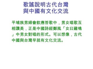 歌謠說明古代台灣與中國有文化交流 平埔族男婦會飲應答歌中，男女唱歌互相讚美，正是中國詩經鄭風「女曰雞鳴」中男女對唱的形式。可以想像，古代中國與台灣早就有文化交流。 