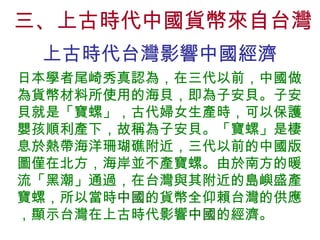 三、上古時代中國貨幣來自台灣 上古時代台灣影響中國經濟 日本學者尾崎秀真認為，在三代以前，中國做為貨幣材料所使用的海貝，即為子安貝。子安貝就是「寶螺」，古代婦女生產時，可以保護嬰孩順利產下，故稱為子安貝。「寶螺」是棲息於熱帶海洋珊瑚礁附近，三代以前的中國版圖僅在北方，海岸並不產寶螺。由於南方的暖流「黑潮」通過，在台灣與其附近的島嶼盛產寶螺，所以當時 中國 的貨幣全仰賴台灣的供應，顯示台灣在上古時代影響 中國 的經濟。 