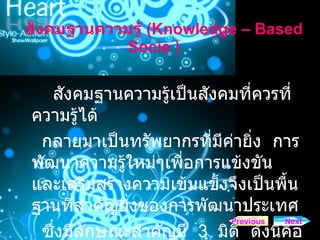 สังคมฐานความรู   ( Knowledge – Based Socie  )  สังคมฐานความรู้เป็นสังคมที่ควรที่ความรู้ได้ กลายมาเป็นทรัพยากรที่มีค่ายิ่ง  การพัฒนาความรู้ใหม่ๆเพื่อการแข้งขัน  และเสริมสร้างความเข้มแข็งจึงเป็นพื้นฐานที่สำคัญยิ่งของการพัฒนาประเทศ  ซึ่งมีลักษณะสำคัญมี  3  มิติ  ดังนี้คือ Next Previous 