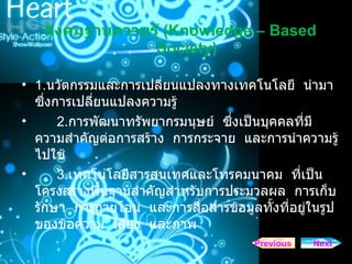 สังคมฐานความรู   (Knowledge – Based Society) 1. นวัตกรรมและการเปลี่ยนแปลงทางเทคโนโลยี  นำมาซึ่งการเปลี่ยนแปลงความรู้ 2. การพัฒนาทรัพยากรมนุษย์  ซึ่งเป็นบุคคลที่มีความสำคัญต่อการสร้าง  การกระจาย  และการนำความรู้ไปใช้ 3. เทคโนโลยีสารสนเทศและโทรคมนาคม  ที่เป็นโครงสร้างพื้นฐานสำคัญสำหรับการประมวลผล  การเก็บรักษา  การถ่ายโอน  และการสื่อสารข้อมูลทั้งที่อยู่ในรูปของข้อความ  เสียง  และภาพ Next Previous 