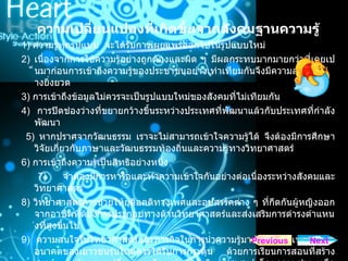ความเปลี่ยนแปลงที่เกิดขึ้นจากสังคมฐานความรู 1)  ความรูทุกรูปแบบ  จะไดรับการเผยแพรออกไปในรูปแบบใหม  2)  เนื่องจากการใชความรูอยางถูกตองและผิด ๆ มีผลกระทบมากมายกวาที่เคยเปนมากอนการเขาถึงความรูของประชาชนอยางเทาเทียมกันจึงมีความสําคัญอยางยิ่งยวด 3)  การเขาถึงขอมูลไมควรจะเปนรูปแบบใหมของสังคมที่ไมเทียมกัน 4)  การปดชองวางที่ขยายกวางขึ้นระหวางประเทศที่พัฒนาแลวกับประเทศที่กําลังพัฒนา 5)  หากปราศจากวัฒนธรรม เราจะไมสามารถเขาใจความรูได จึงตองมีการศึกษาวิจัยเกี่ยวกับภาษาและวัฒนธรรมทองถิ่นและความรูทางวิทยาศาสตร  6)  การเขาถึงความรูเปนสิทธิอยางหนึ่ง 7)  จําตองมีการหารือและทําความเขาใจกันอยางตอเนื่องระหวางสังคมและวิทยาศาสตร  8)  วิทยาศาสตรควรชวยใหยุติอคติทางเพศและอุปสรรคตาง ๆ ที่กีดกันผูหญิงออกจากอาชีพที่ตองการประกอบทางดานวิทยาศาสตรและสงเสริมการดํารงตําแหนงที่สูงขึ้นไป  9)  ความสนใจในวิทยาศาสตรและภารกิจในการนําความรูมาพัฒนาประเทศชาติในอนาคตของเยาวชนรุนใหมควรไดรับการกระตุน ดวยการเรียนการสอนที่สรางสรรค และดวยการเปลี่ยนภาพลักษณของนักวิทยาศาสตร โดยความชวยเหลือของสื่อมวลชนและที่ปรึกษาที่เกี่ยวของ Next Previous 