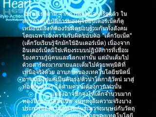   อย่างไรก็ตาม จากการลงทุนจากรัฐแล้ว ในส่วนภาคปฏิบัติการของผู้ใช้อินเตอร์เน็ตก็ดูเหมือนมีสิ่งที่ต้องรับผิดชอบร่วมกันทั้งสังคม โดยเฉพาะยิ่งความรับผิดชอบต่อ  " เด็กวัยเน็ต "  ( เด็กวัยเรียนรู้จักมักใช้อินเตอร์เน็ต )  เนื่องจากอินเตอร์เน็ตมิใช่เพียงระบบปฏิบัติการที่เชื่อมโยงความรู้ผู้คนและโลกเท่านั้น แต่มันเต็มไปด้วยสารัตถมากมายและเต็มไปด้วยพหุมิติที่เหนือจริงด้วย อานุภาพของเทคโนโลยีชนิดนี้อาจจะมิใช่แค่เป็นตัวเร่ง / ตัวนำโลกาภิวัตน์ มาสู่ท้องถิ่นต่างๆ ได้ตามความต้องการเท่านั้น                   แต่ยังอาจชักจูงให้เด็กจำนวนมากหลงใหลอินเตอร์เน็ต จนหลงลืมความจริงบางประการของการอยู่ร่วมกันระหว่างมนุษย์กับวัตถุ และที่สุดชีวิตก็อาจตกเป็นทาสของเทคโนโลยีชนิดนี้โดยไม่รู้ตัว ดังที่บทความชิ้นนี้ได้กล่าวมาแต่ต้น  