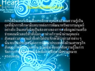 อินเตอร์เน็ตเพื่อการศึกษา การใช้อินเทอร์เน็ตเพื่อการศึกษายุคแห่งสังคมความรู้เป็นยุคที่นักการศึกษามีบทบาทต่อการพัฒนาทรัพยากรมนุษย์อย่างยิ่ง อินเทอร์เน็ตเป็นช่องทางของการส่งข้อมูลผ่านเครือข่ายคอมพิวเตอร์ทั่วทั้งโลก เราต่างก้าวหน้าผ่านยุคแห่งสังคมข่าวสารมาแล้วซึ่งทำให้ประจักษ์ได้ว่าข่าวสารต่าง ๆ นั้นจะเป็นประโยชน์ต่อการพัฒนาประเทศทั้งด้านเศรษฐกิจ สังคม การศึกษา และอื่น ๆ ได้นั้น ต้องอาศัยความรู้ในการจัดการการใช้อินเทอร์เน็ตเพื่อการศึกษามีความหมายครอบคลุม   