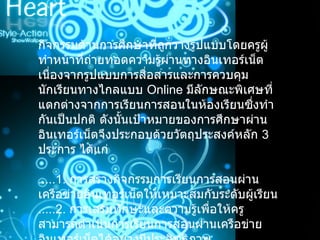 กิจกรรมด้านการศึกษาที่ถูกวางรูปแบบโดยครูผู้ทำหน้าที่ถ่ายทอดความรู้ผ่านทางอินเทอร์เน็ต เนื่องจากรูปแบบการสื่อสารและการควบคุมนักเรียนทางไกลแบบ  Online   มีลักษณะพิเศษที่แตกต่างจากการเรียนการสอนในห้องเรียนซึ่งทำกันเป็นปกติ ดังนั้นเป้าหมายของการศึกษาผ่านอินเทอร์เน็ตจึงประกอบด้วยวัตถุประสงค์หลัก  3  ประการ ได้แก่ .....1.  การสร้างกิจกรรมการเรียนการสอนผ่านเครือข่ายอินเทอร์เน็ตให้เหมาะสมกับระดับผู้เรียน .....2.  การเสริมทักษะและความรู้เพื่อให้ครูสามารถดำเนินการเรียนการสอนผ่านเครือข่ายอินเทอร์เน็ตได้อย่างมีประสิทธิภาพ 