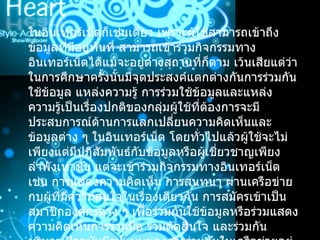 ในอินเทอร์เน็ตก็เช่นเดียว เพราะผู้ใช้สามารถเข้าถึงข้อมูลที่มีอยู่ทันที สามารถเข้าร่วมกิจกรรมทางอินเทอร์เน็ตได้แม้จะอยู่ต่างสถานที่ก็ตาม เว้นเสียแต่ว่าในการศึกษาครั้งนั้นมีจุดประสงค์แตกต่างกันการร่วมกันใช้ข้อมูล แหล่งความรู้ การร่วมใช้ข้อมูลและแหล่งความรู้เป็นเรื่องปกติของกลุ่มผู้ใช้ที่ต้องการจะมีประสบการณ์ด้านการแลกเปลี่ยนความคิดเห็นและข้อมูลต่าง ๆ ในอินเทอร์เน็ต โดยทั่วไปแล้วผู้ใช้จะไม่เพียงแต่มีปฏิสัมพันธ์กับข้อมูลหรือผู้เชี่ยวชาญเพียงลำพังเท่านั้น แต่จะเข้าร่วมกิจกรรมทางอินเทอร์เน็ต เช่น การแสดงความคิดเห็น การสนทนา ผ่านเครือข่ายกบผู้ที่มีความสนใจในเรื่องเดียวกัน การสมัครเข้าเป็นสมาชิกองค์กรต่าง ๆ เพื่อร่วมกันใช้ข้อมูลหรือร่วมแสดงความคิดเห็นการร่วมมือ ร่วมตัดสินใจ และร่วมกันบริหาร ปัจจุบันมีรูปแบบของการร่วมกันในเครือข่ายอยู่  3  รูปแบบ ได้แก่  