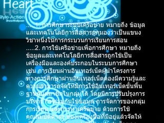 .....1.  การศึกษาระบบเครือข่าย หมายถึง ข้อมูลและเทคโนโลยีการสื่อสารถูกมองว่าเป็นแขนงวิชาหนึ่งในการกระบวนการเรียนการสอน .....2.  การใช้เครือข่ายเพื่อการศึกษา หมายถึง ข้อมูลและเทคโนโลยีการสื่อสารถูกใช้เป็นเครื่องมือและองค์ประกอบในระบบการศึกษา เช่น การเรียนผ่านอินเทอร์เน็ตผู้นำโครงการทางการศึกษาผ่านอินเทอร์เน็ตต้องมีความรู้และความสามารถจัดให้มีการใช้อินเทอร์เน็ตขั้นพื้นฐานกับสมาชิกในกลุ่มได้ โดยมีการปรับปรุงการบริหาร การร่วมกันใช้ข้อมูล การจัดการของกลุ่มการเรียน และการหาเครือข่าย ด้วยการใช้คุณสมบัติต่างๆ ของเครื่องมือที่มีอยู่แล้วจัดให้เป็นแหล่งความรู้และนำไปสู่ความสำเร็จของกระบวนการศึกษา 