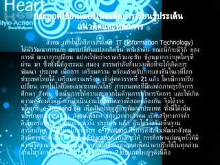   ประยุกต์ใช้อินเทอร์เน็ตเพื่อการเรียนรู้ประเด็น  แนวคิดและหลักการ         สังคม เทคโนโลยีสารสนเทศ   IT (Information Technology)  ได้มีวิวัฒนาการและ การเปลี่ยนแปลงเกิดขึ้น ตามลำดับ ขณะนี้ก็จะมีวิถี ของการพั ฒนาการเปลี่ยน แปลงไปอย่างรวดเร็วและซับ ซ้อนมากกว่ายุคใดๆที่ผ่าน มา ซึ่งทั้งนี้ต้องระดม สมอง สรรพกำลังทั้งมวลเพื่อที่จะให้เกิดการพัฒนา ประเทศ เพื่อการ เตรียมความ พร้อมสำหรับการแข่งขันในเวทีโลก ประเทศไทยได้ เตรียมความพร้อม เข้าสู่ศตวรรษที่  21  แล้ว โดยมีการปรับเปลี่ยน เทคโนโลยีโดยเฉพาะเทคโนโลยี สารสนเทศที่มีผลต่อภาคธุรกิจการศึกษา สังคม ซึ่งเน้นการให้ความสะดวกในด้านการบริหารจัดการ และให้เกิด ความคล่องตัวต่อ การดำเนินงานไปในทิศทางที่สอดคล้องกัน จึงได้วางนโยบาย  e-Thailand  ขึ้น เพื่อเปิดประตูสู่การพัฒนาประเทศ ทั้งนี้ได้เน้นนโยบายหลักทางด้าน สังคมเพื่อลด ช่องว่างทางสังคม เปิดเสรีทางการค้าอิเล็กทรอนิกส์ นโยบายระหว่าง ประเทศ ผลัก ดันโครงสร้างพื้นฐานสารสนเทศ หนึ่งในนโยบายของ  e-Thailand  คือการส่งเสริมพัฒนาสังคม สิ่งที่ควรจะคำนึงถึง ก็คือ  e-Education  เป็นการให้ การศึกษาแก่มนุษย์ให้มีความรู้ความสามารถในด้าน เทคโนโลยีสารสนเทศเพื่อนำมาปรับใช้ในทุกส่วนงานในวงการไอทีซึ่งมี การนำ หลักการ  2  ประเภทใหญ่ๆดังนี้คือ 