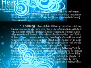                     e-MIS  ด้านการบริหารงาน เป็นการนำไปใช้ ด้านการบริหารงานและการจัดการ ศึกษา เน้นด้านการจัด พิมพ์ เอกสาร ทำฐานข้อมูล การประมวลผล เพื่อจัดทำสารสนเทศทาง การ ศึกษา สำหรับการประกอปการตัดสินใจของผู้บริหารในทุกระดับ                 e- Learning  เป็นการนำไอทีไปใช้ในด้านการส่งเสริมประสิทธิภาพด้านการ เรียนการ สอนใน หลากหลายรูปแบบ เช่น การนำมัลติมีเดียมาใช้เป็นสื่อการสอนของครู /  อาจารย์ให้ นักเรียนเรียนรู้ค้นคว้าด้วยตนเอง ด้วยการเรียนผ่านเครือข่ายคอมพิวเตอร์ อินเตอร์ เน็ตการเรียนทางไกลผ่านดาวเทียม การนำไอทีมาใช้เพื่อการ เรียนการ สอนของ  e-Learning  ในยุคปัจจุบัน เป็นการใช้ เทคโนโลยีคอมพิวเตอร์ ทั้งที่เป็น เครื่องเดียวเรียกว่า   stand-alone  หรือการเรียก ผ่านเครือข่ายเชื่อมโยงสู่ อินเตอร์เน็ต เพื่อการ ค้นคว้าหาข้อมูลแลกเปลี่ยนความรู้ บนเครือข่ายซึ่งที่ผ่านมาเรา ใช้สื่อการเรียนการสอนในรูปแบบของสื่อ ประสม  ( Multimedia)  ใช้ในการนำเสนอลงบนแผ่นซีดี - รอมโดยใช้  Authoring Tool  ทั้ง ภาพและเสียงเพื่อเกิดการปฏิสัมพันธ์  ( Interactive)  ให้กับผู้เรียนซึ่ง สื่อ เหล่านี้มี แนวโน้มที่จะได้รับความสนใจสูงขึ้นเรื่อยๆ แต่ปัญหาที่ประสบก็ คือเนื้อหา ที่มีอยู่ไม่ ตรงตามหลักสูตรการศึกษานอกจากนี้ยังมีการละเมิดลิขสิทธิ์ทำ ให้ผู้ผลิต ไม่ สามารถพัฒนาสื่อได้อย่างมีคุณภาพ ในระยะแรกๆเราได้มีการใช้สื่อ ใน หลายประเภทเพื่อการติดต่อรับ - ส่งข้อมูลทาง ด้านการศึกษาที่เรียกว่า การเรียนทางไกล แบ่งเป็น  3  ประเภท คือ   