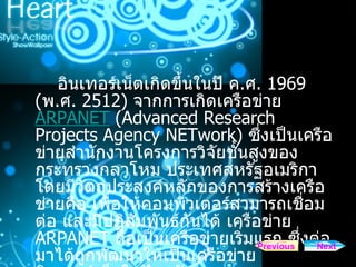 อินเทอร์เน็ตเกิดขึ้นในปี ค . ศ . 1969 ( พ . ศ . 2512)  จากการเกิดเครือข่าย  ARPANET  ( Advanced Research Projects Agency NETwork)   ซึ่งเป็นเครือข่ายสำนักงานโครงการวิจัยชั้นสูงของกระทรวงกลาโหม ประเทศสหรัฐอเมริกา โดยมีวัตถุประสงค์หลักของการสร้างเครือข่ายคือ เพื่อให้คอมพิวเตอร์สามารถเชื่อมต่อ และมีปฏิสัมพันธ์กันได้ เครือข่าย  ARPANET  ถือเป็นเครือข่ายเริ่มแรก ซึ่งต่อมาได้ถูกพัฒนาให้เป็นเครือข่าย อินเทอร์เน็ตในปัจจุบัน Next Previous 